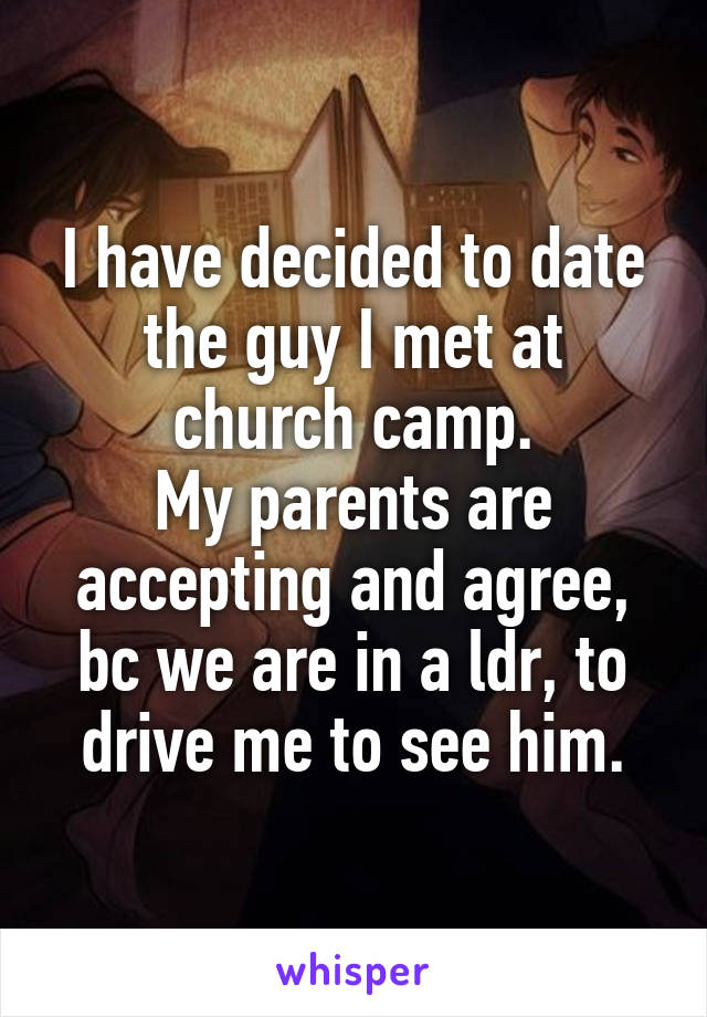 I have decided to date the guy I met at church camp.
My parents are accepting and agree, bc we are in a ldr, to drive me to see him.