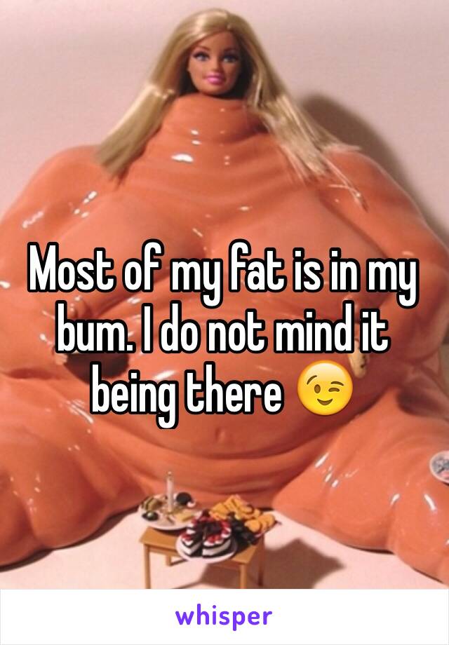 Most of my fat is in my bum. I do not mind it being there 😉 