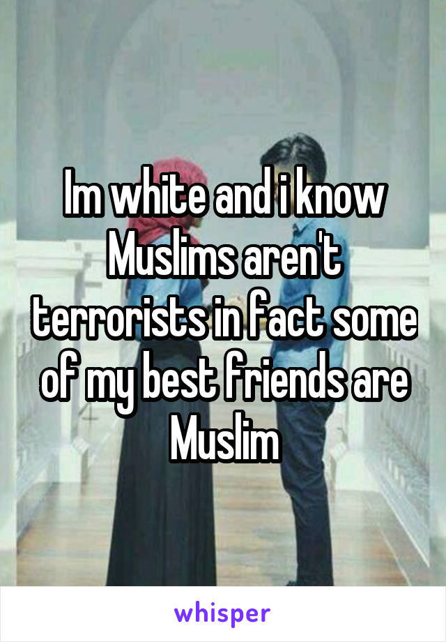 Im white and i know Muslims aren't terrorists in fact some of my best friends are Muslim