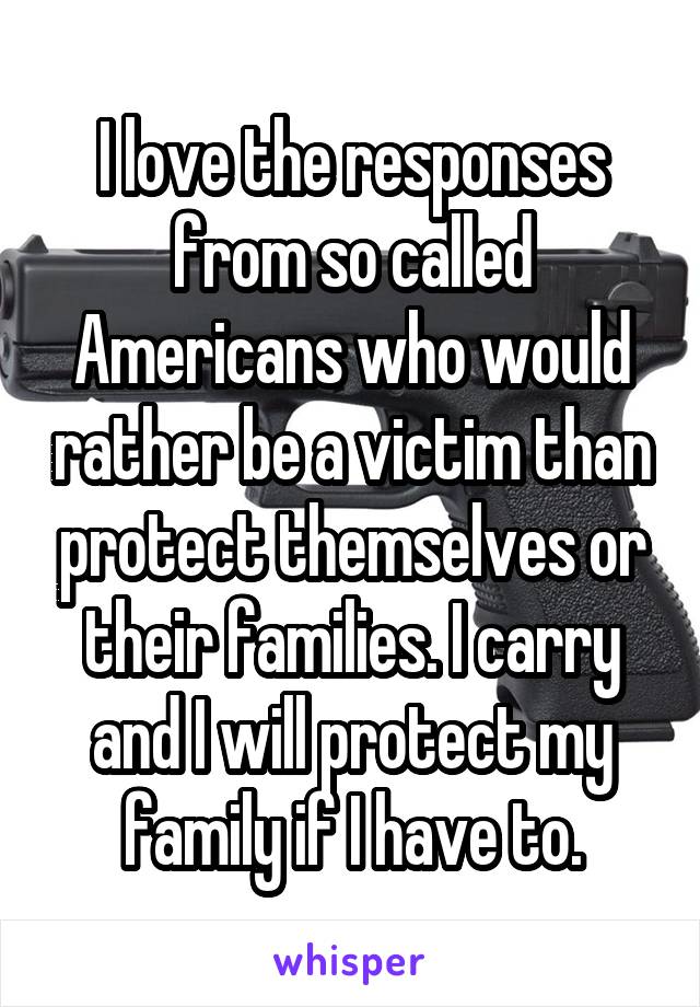 I love the responses from so called Americans who would rather be a victim than protect themselves or their families. I carry and I will protect my family if I have to.