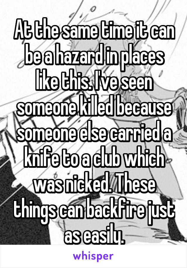 At the same time it can be a hazard in places like this. I've seen someone killed because someone else carried a knife to a club which was nicked. These things can backfire just as easily.