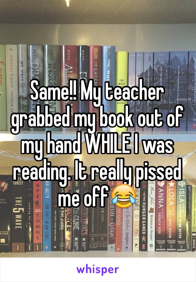 Same!! My teacher grabbed my book out of my hand WHILE I was reading. It really pissed me off😂