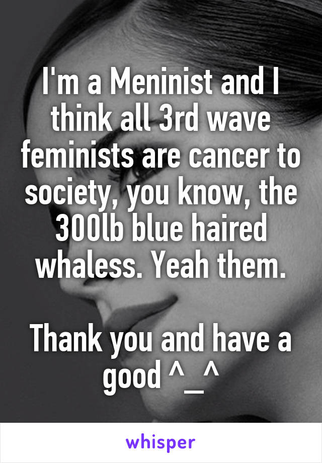 I'm a Meninist and I think all 3rd wave feminists are cancer to society, you know, the 300lb blue haired whaless. Yeah them.

Thank you and have a good ^_^