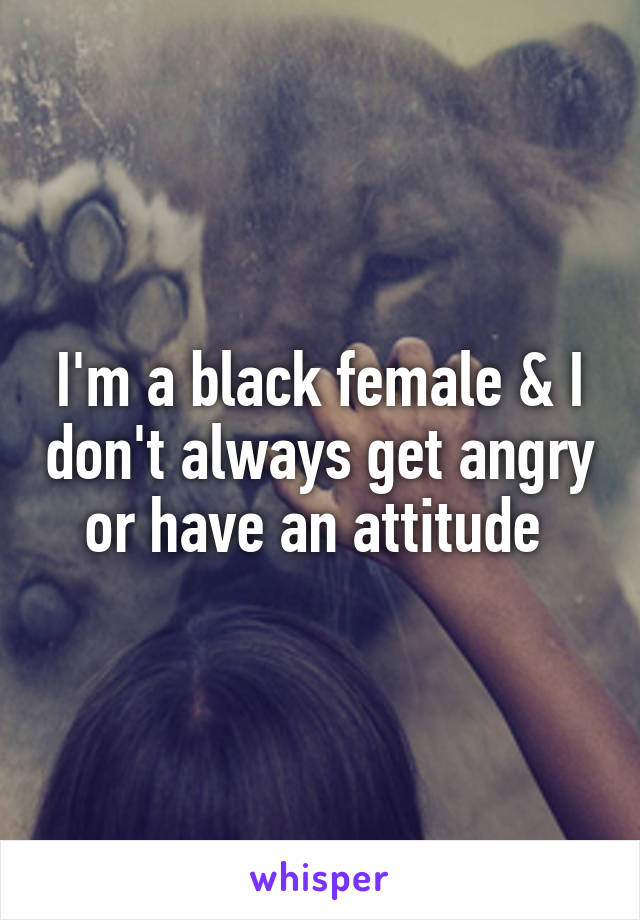 I'm a black female & I don't always get angry or have an attitude 