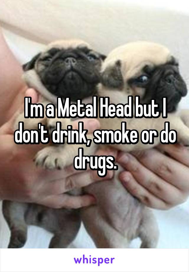 I'm a Metal Head but I don't drink, smoke or do drugs.