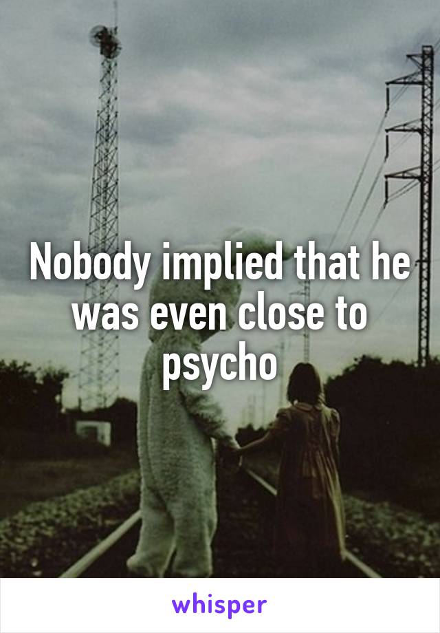 Nobody implied that he was even close to psycho