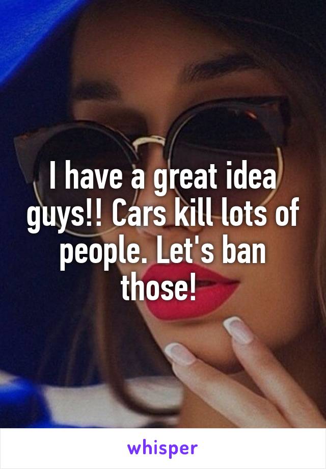 I have a great idea guys!! Cars kill lots of people. Let's ban those! 