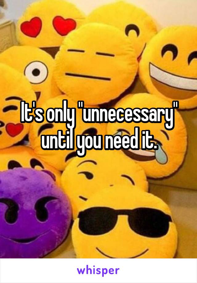 It's only "unnecessary" until you need it.
