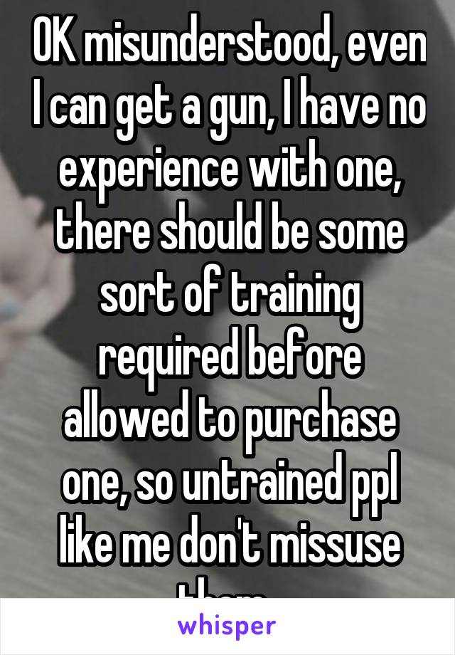 OK misunderstood, even I can get a gun, I have no experience with one, there should be some sort of training required before allowed to purchase one, so untrained ppl like me don't missuse them. 