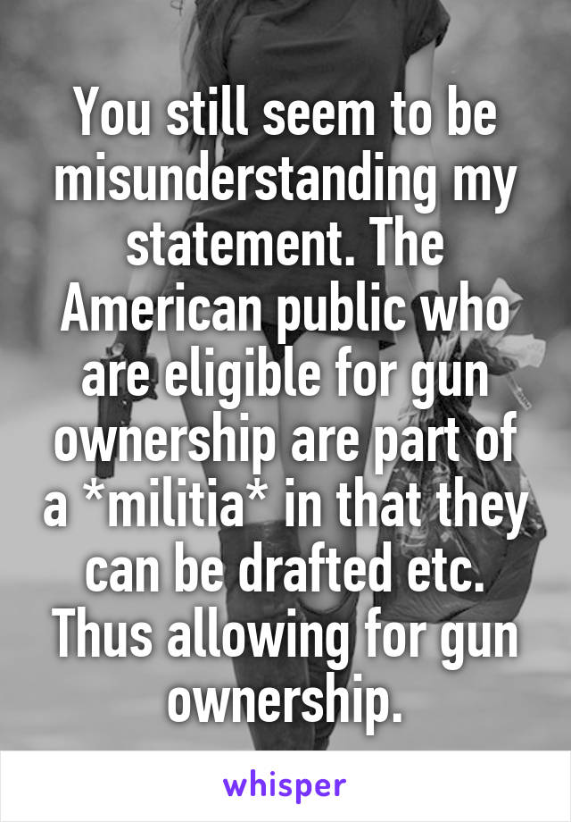 You still seem to be misunderstanding my statement. The American public who are eligible for gun ownership are part of a *militia* in that they can be drafted etc. Thus allowing for gun ownership.