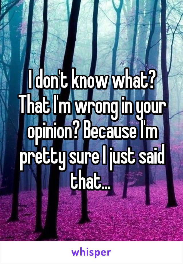 I don't know what? That I'm wrong in your opinion? Because I'm pretty sure I just said that... 