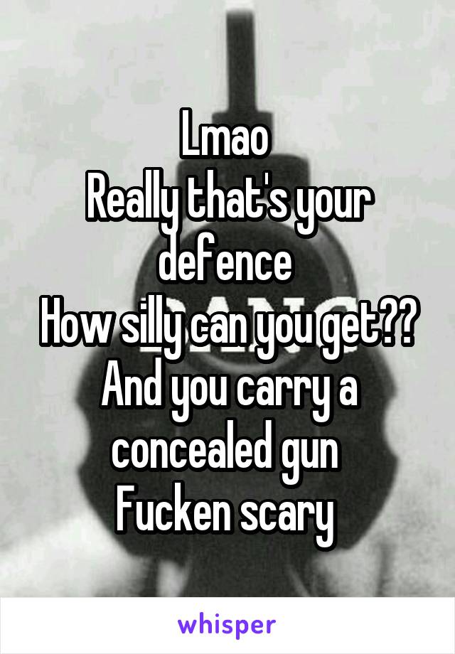 Lmao 
Really that's your defence 
How silly can you get??
And you carry a concealed gun 
Fucken scary 