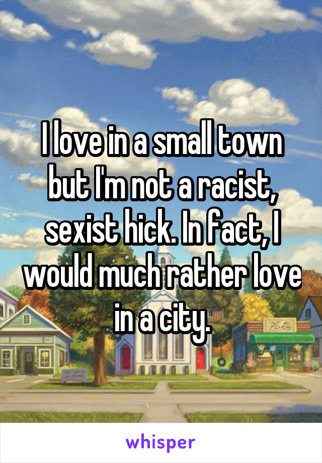 I love in a small town but I'm not a racist, sexist hick. In fact, I would much rather love in a city.