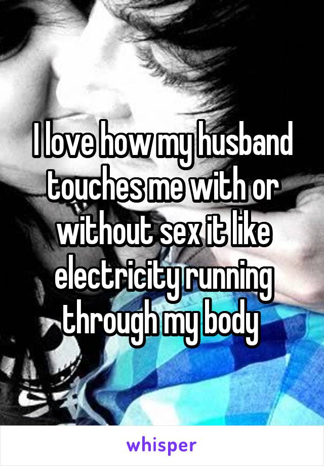 I love how my husband touches me with or without sex it like electricity running through my body 