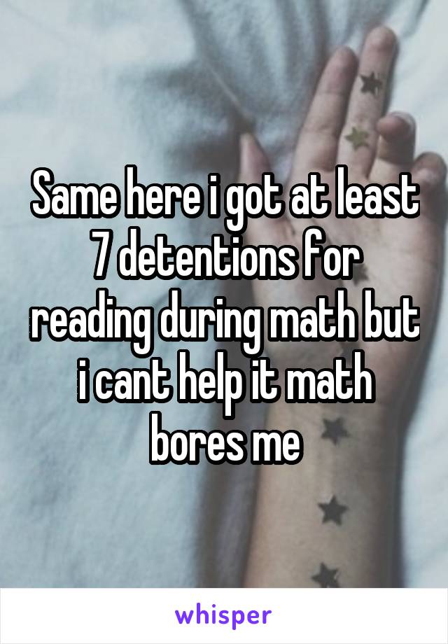 Same here i got at least 7 detentions for reading during math but i cant help it math bores me
