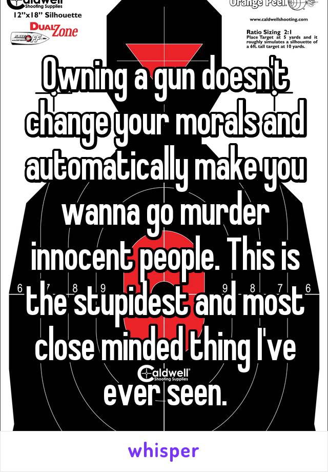 Owning a gun doesn't change your morals and automatically make you wanna go murder innocent people. This is the stupidest and most close minded thing I've ever seen.