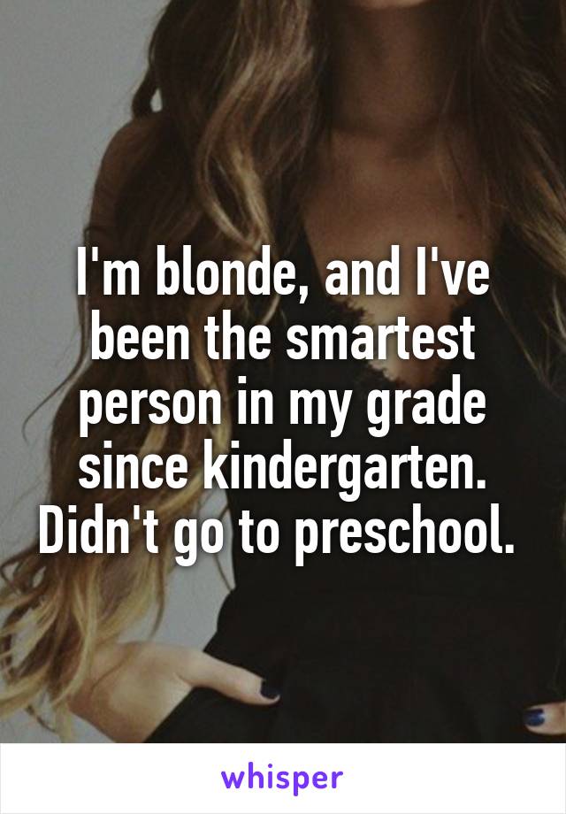 I'm blonde, and I've been the smartest person in my grade since kindergarten. Didn't go to preschool. 