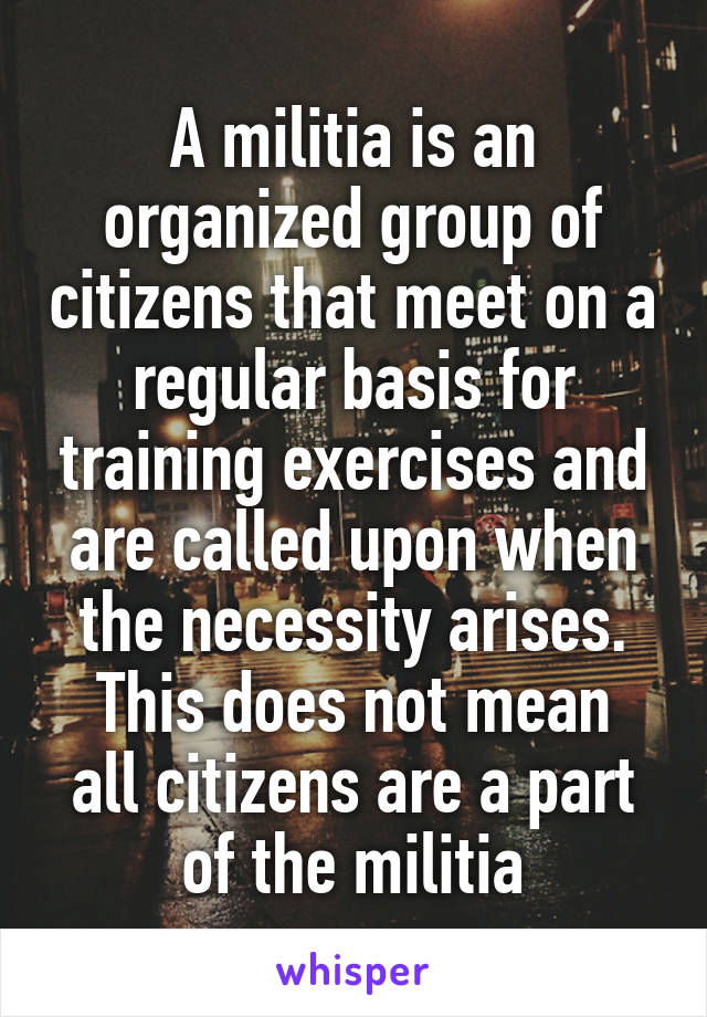 A militia is an organized group of citizens that meet on a regular basis for training exercises and are called upon when the necessity arises.
This does not mean all citizens are a part of the militia