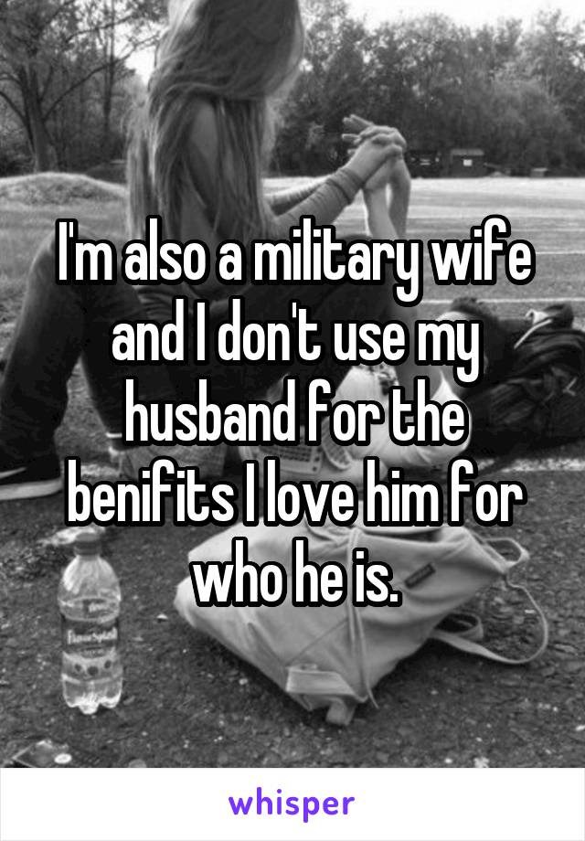 I'm also a military wife and I don't use my husband for the benifits I love him for who he is.