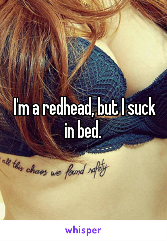 I'm a redhead, but I suck in bed. 