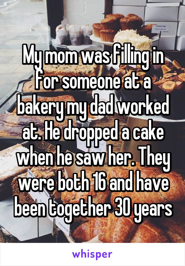 My mom was filling in for someone at a bakery my dad worked at. He dropped a cake when he saw her. They were both 16 and have been together 30 years