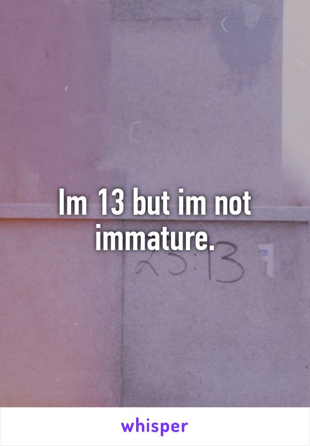 Im 13 but im not immature.