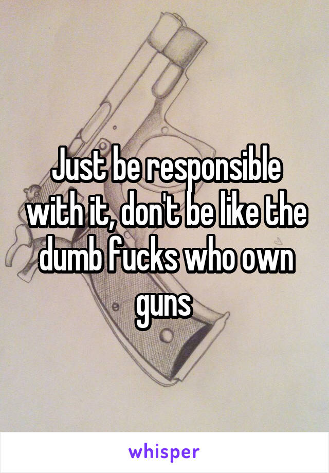 Just be responsible with it, don't be like the dumb fucks who own guns 