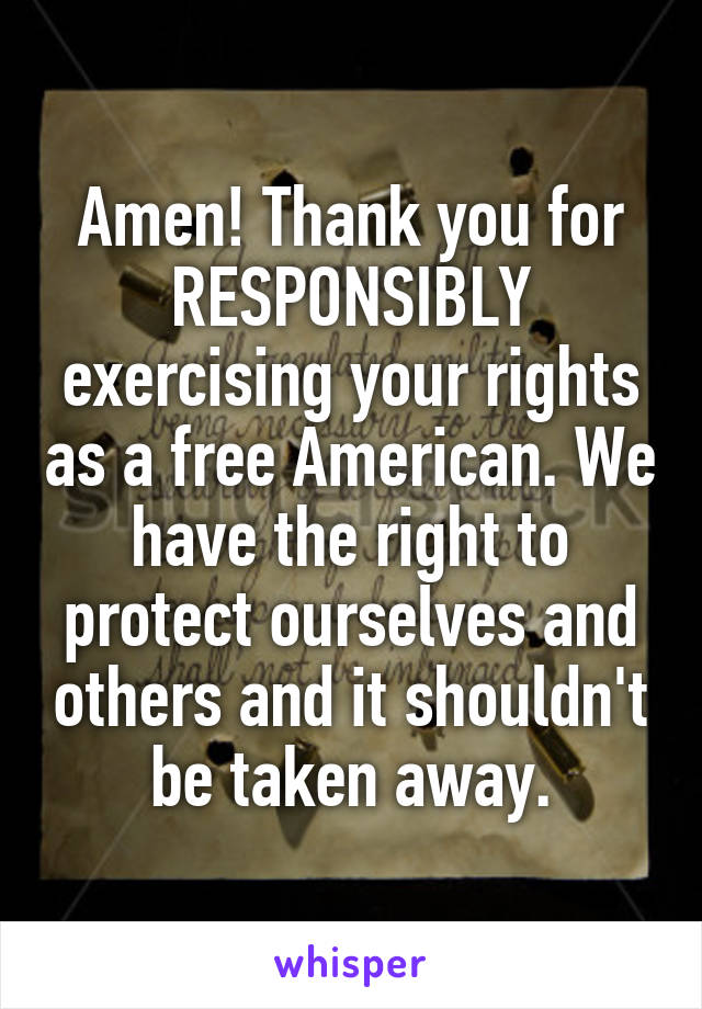 Amen! Thank you for RESPONSIBLY exercising your rights as a free American. We have the right to protect ourselves and others and it shouldn't be taken away.