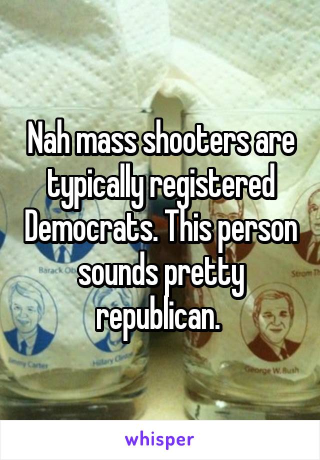 Nah mass shooters are typically registered Democrats. This person sounds pretty republican. 