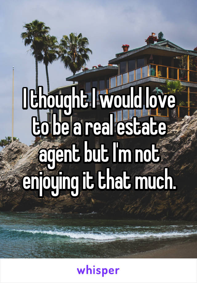 I thought I would love to be a real estate agent but I'm not enjoying it that much.
