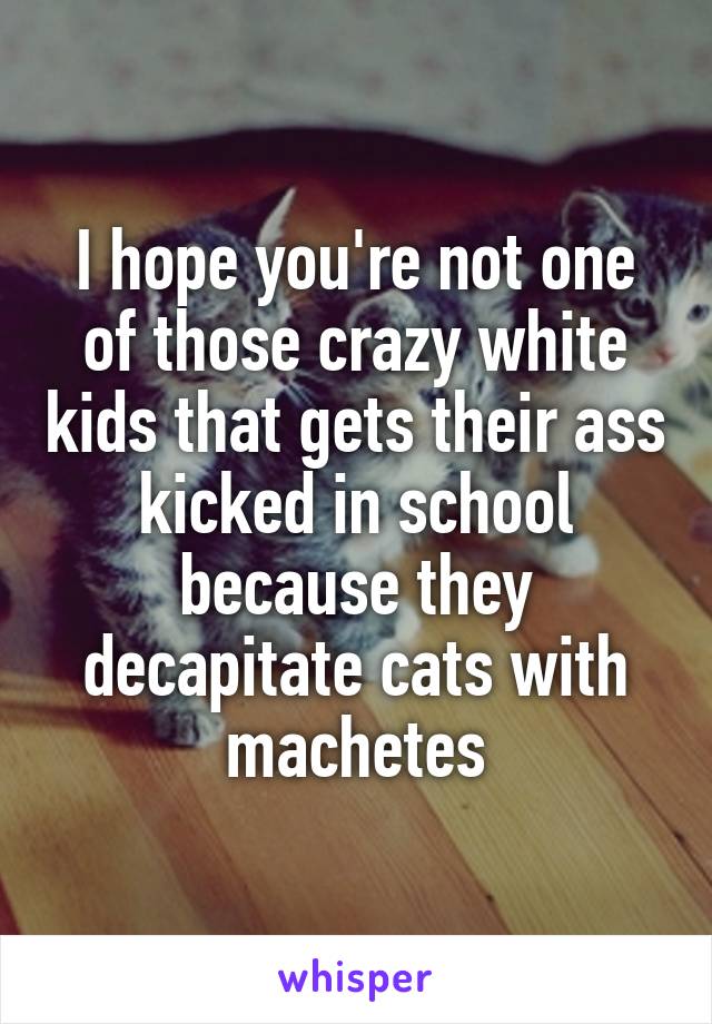 I hope you're not one of those crazy white kids that gets their ass kicked in school because they decapitate cats with machetes