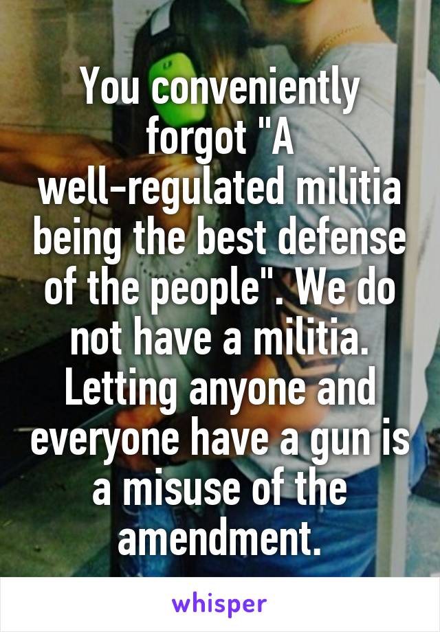 You conveniently forgot "A well-regulated militia being the best defense of the people". We do not have a militia. Letting anyone and everyone have a gun is a misuse of the amendment.