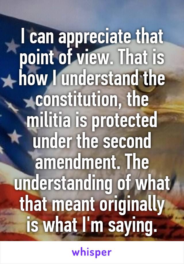 I can appreciate that point of view. That is how I understand the constitution, the militia is protected under the second amendment. The understanding of what that meant originally is what I'm saying.