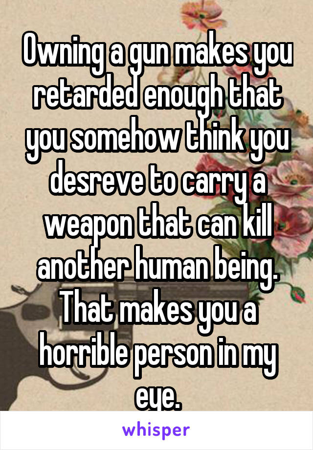 Owning a gun makes you retarded enough that you somehow think you desreve to carry a weapon that can kill another human being. That makes you a horrible person in my eye.