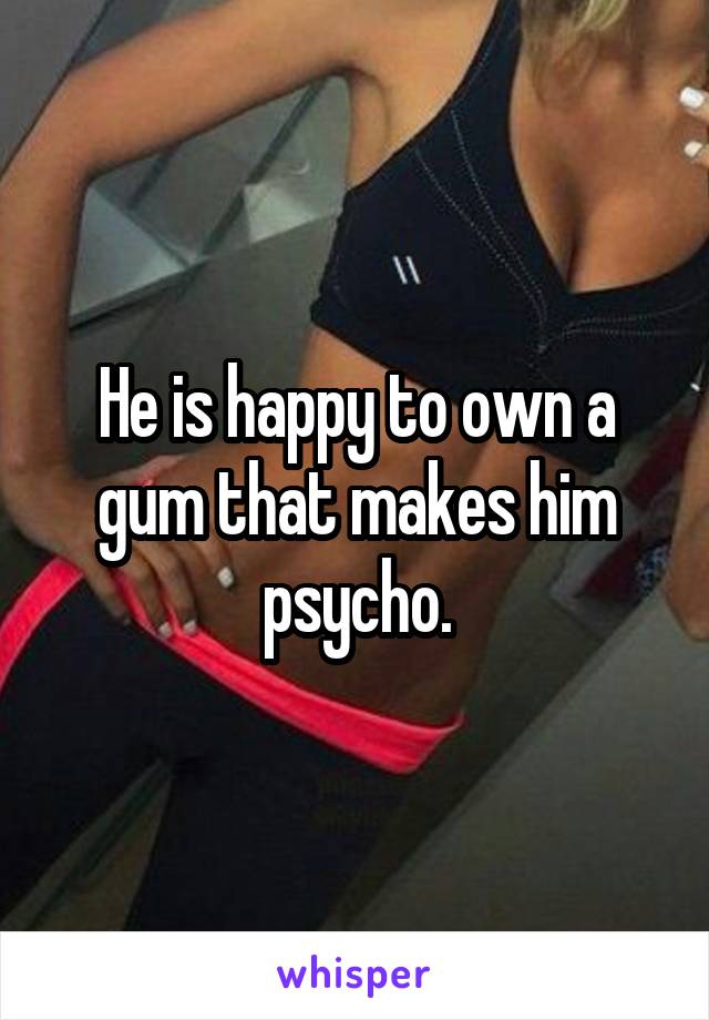 He is happy to own a gum that makes him psycho.