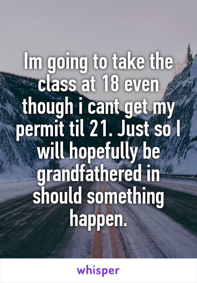 Im going to take the class at 18 even though i cant get my permit til 21. Just so I will hopefully be grandfathered in should something happen.