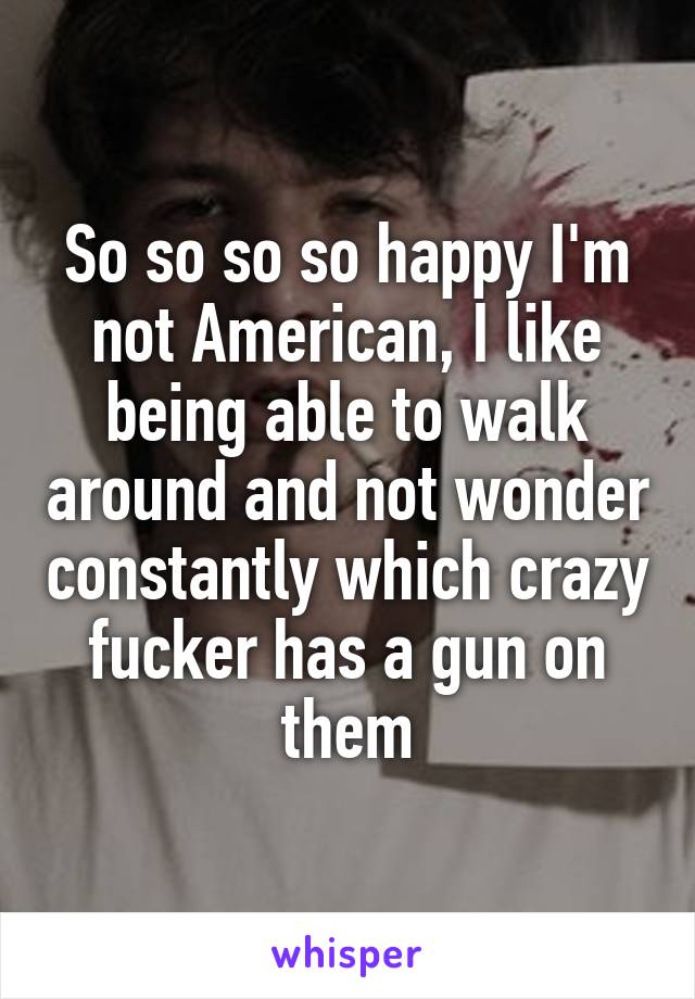 So so so so happy I'm not American, I like being able to walk around and not wonder constantly which crazy fucker has a gun on them