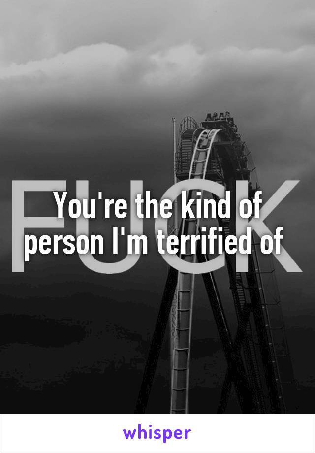 You're the kind of person I'm terrified of 