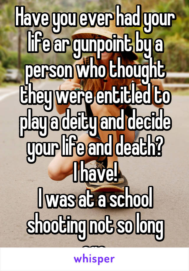 Have you ever had your life ar gunpoint by a person who thought they were entitled to play a deity and decide your life and death?
I have!
I was at a school shooting not so long ago.