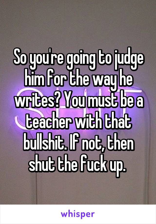 So you're going to judge him for the way he writes? You must be a teacher with that bullshit. If not, then shut the fuck up. 