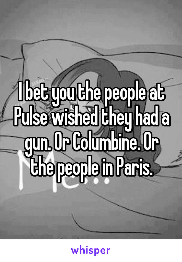 I bet you the people at Pulse wished they had a gun. Or Columbine. Or the people in Paris.