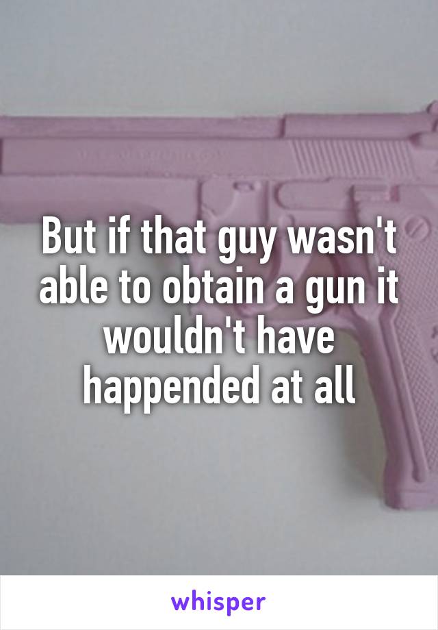 But if that guy wasn't able to obtain a gun it wouldn't have happended at all