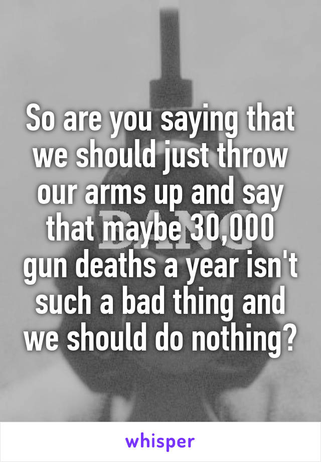 So are you saying that we should just throw our arms up and say that maybe 30,000 gun deaths a year isn't such a bad thing and we should do nothing?