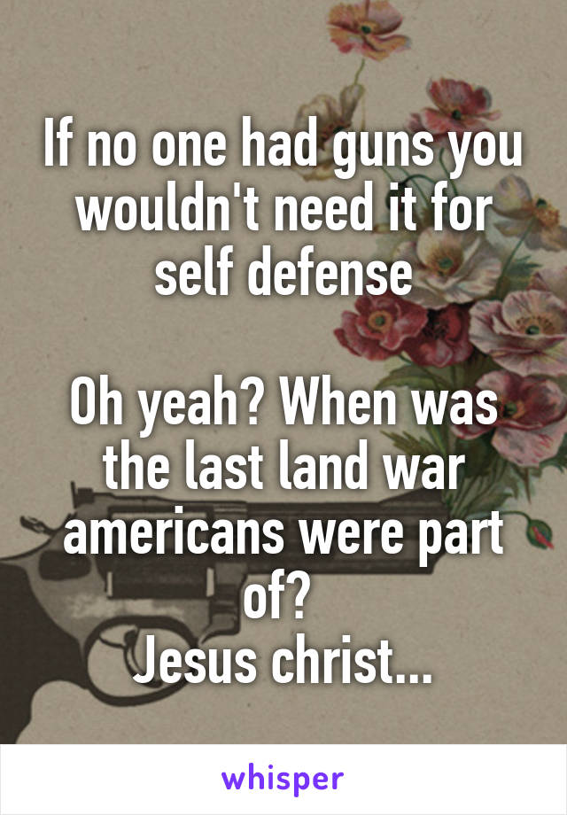 If no one had guns you wouldn't need it for self defense

Oh yeah? When was the last land war americans were part of? 
Jesus christ...