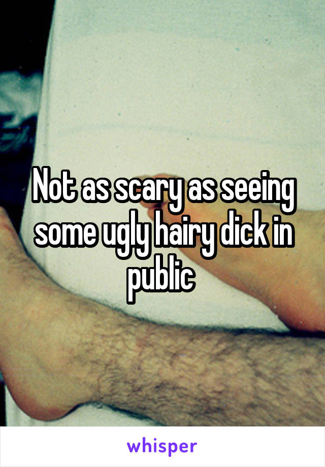 Not as scary as seeing some ugly hairy dick in public 