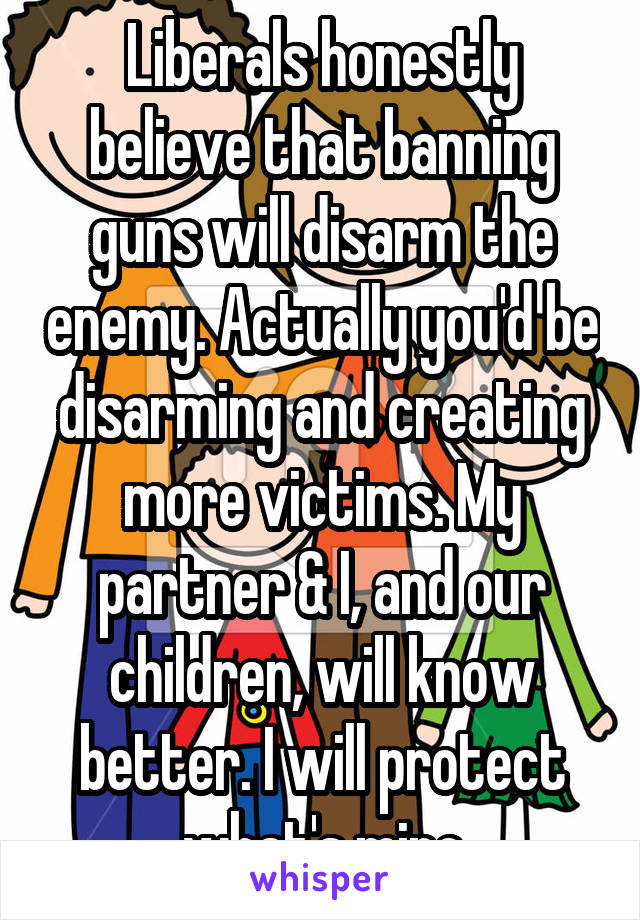 Liberals honestly believe that banning guns will disarm the enemy. Actually you'd be disarming and creating more victims. My partner & I, and our children, will know better. I will protect what's mine