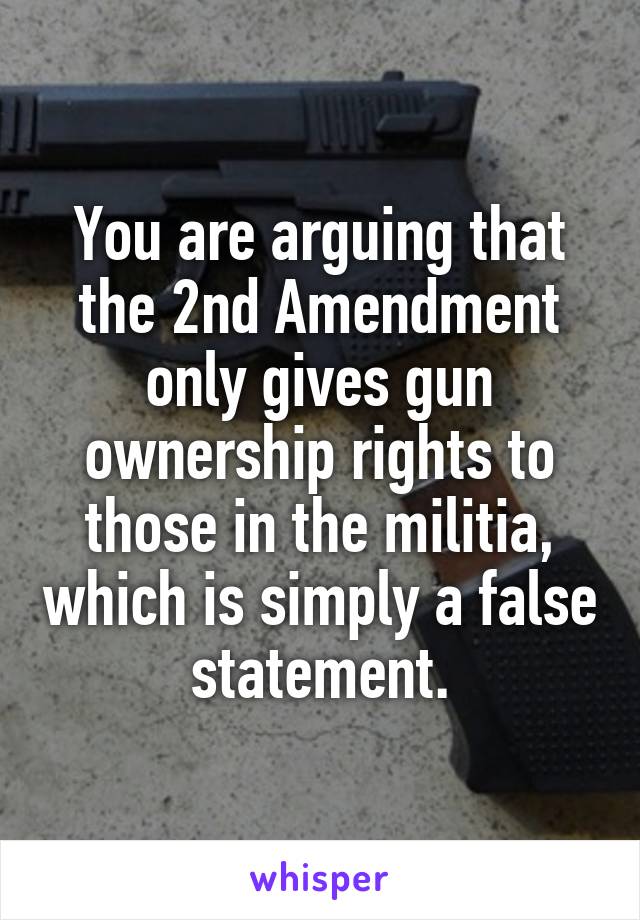 You are arguing that the 2nd Amendment only gives gun ownership rights to those in the militia, which is simply a false statement.