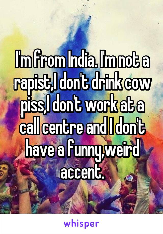 I'm from India. I'm not a rapist,I don't drink cow piss,I don't work at a call centre and I don't have a funny,weird accent.