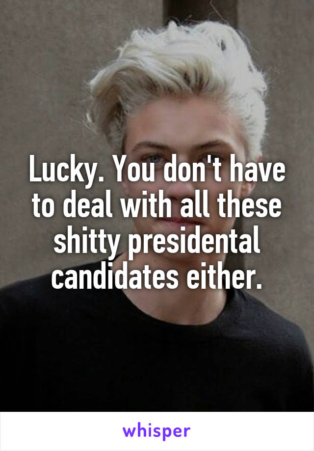 Lucky. You don't have to deal with all these shitty presidental candidates either.