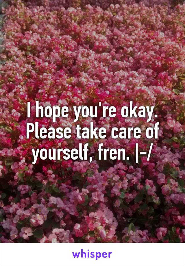 I hope you're okay. Please take care of yourself, fren. |-/
